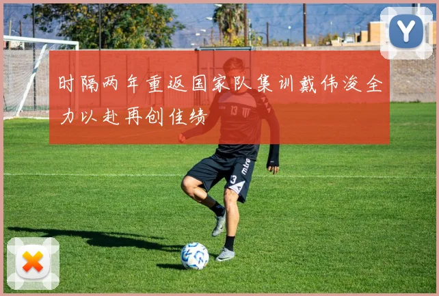 时隔两年重返国家队集训戴伟浚全力以赴再创佳绩