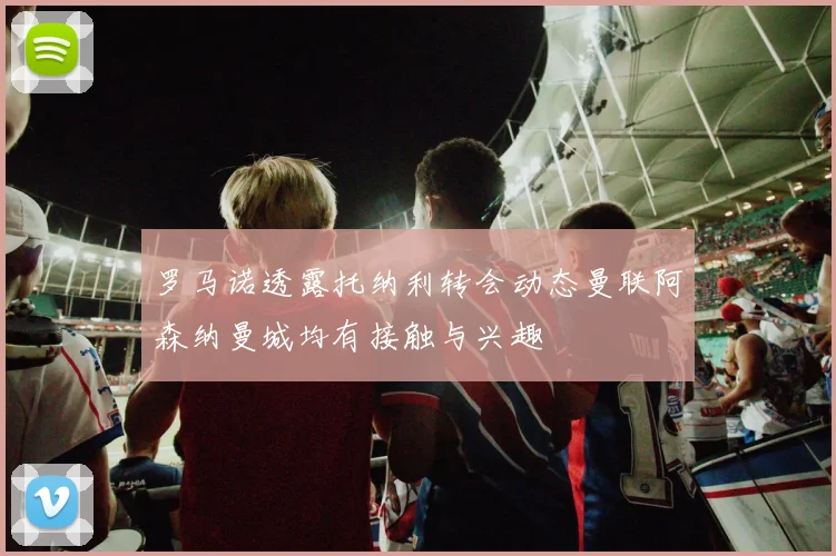 罗马诺透露托纳利转会动态曼联阿森纳曼城均有接触与兴趣