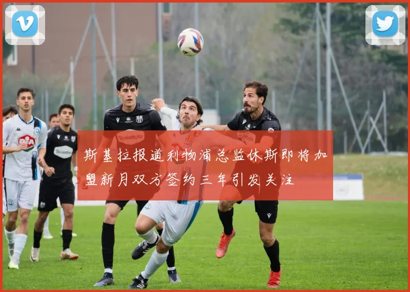 斯基拉报道利物浦总监休斯即将加盟新月双方签约三年引发关注