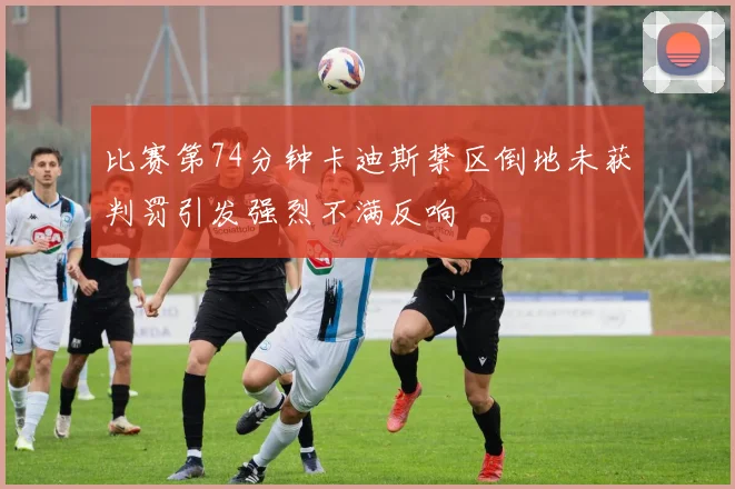 比赛第74分钟卡迪斯禁区倒地未获判罚引发强烈不满反响