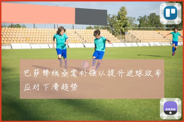 巴萨锋线亟需补强以提升进球效率应对下滑趋势