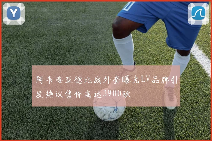 阿韦洛亚德比战外套曝光LV品牌引发热议售价高达3900欧