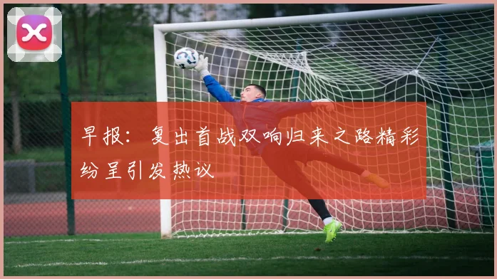 早报：复出首战双响归来之路精彩纷呈引发热议