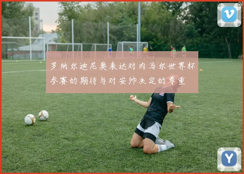 罗纳尔迪尼奥表达对内马尔世界杯参赛的期待与对安帅决定的尊重