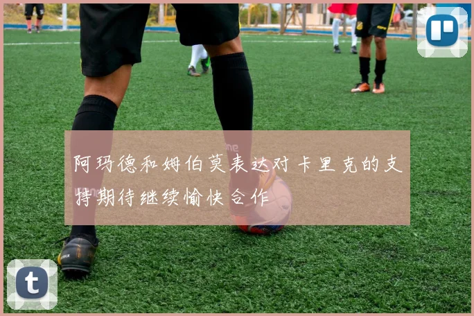阿玛德和姆伯莫表达对卡里克的支持期待继续愉快合作