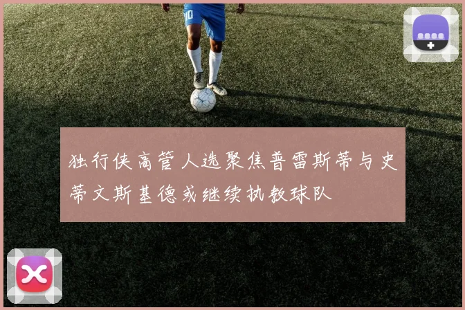 独行侠高管人选聚焦普雷斯蒂与史蒂文斯基德或继续执教球队