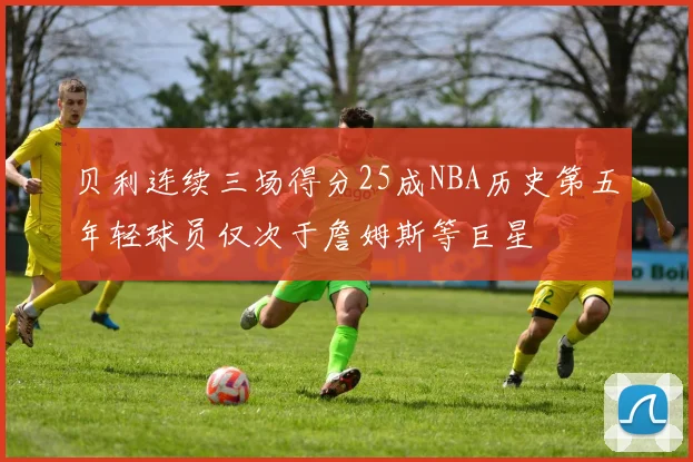 贝利连续三场得分25成NBA历史第五年轻球员仅次于詹姆斯等巨星
