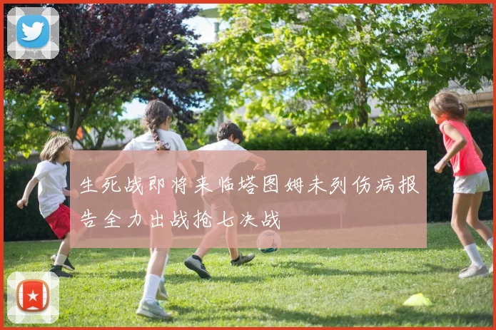 生死战即将来临塔图姆未列伤病报告全力出战抢七决战