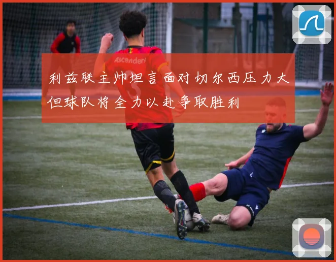 利兹联主帅坦言面对切尔西压力大但球队将全力以赴争取胜利