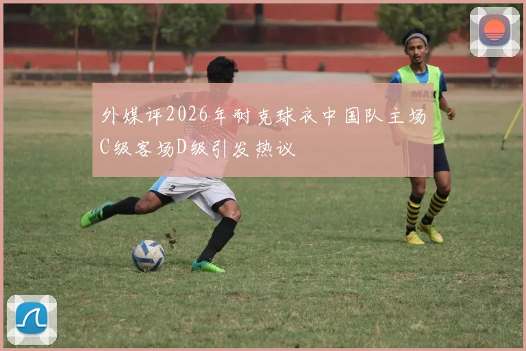 外媒评2026年耐克球衣中国队主场C级客场D级引发热议