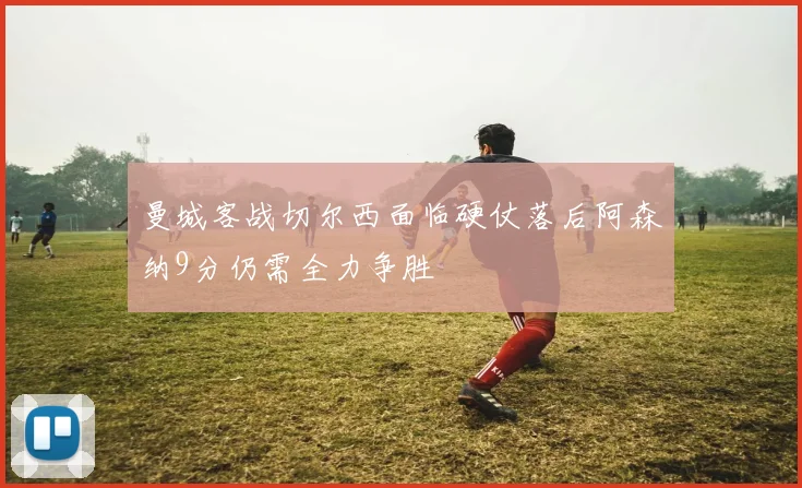 曼城客战切尔西面临硬仗落后阿森纳9分仍需全力争胜