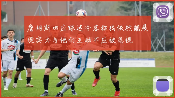 詹姆斯回应球迷冷落称我依然能展现实力与他们互动不应被忽视