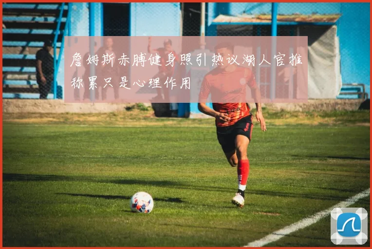 詹姆斯赤膊健身照引热议湖人官推称累只是心理作用