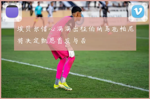 埃贝尔信心满满出征伯纳乌孔帕尼将决定凯恩首发与否
