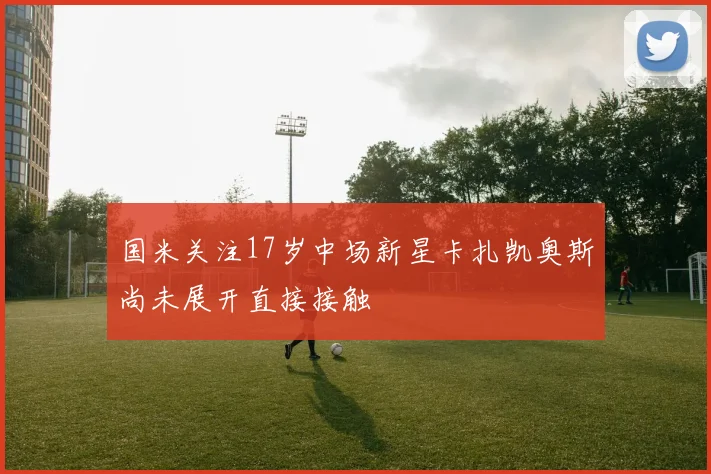 国米关注17岁中场新星卡扎凯奥斯尚未展开直接接触