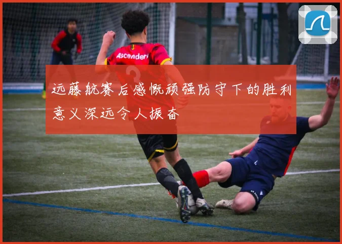 远藤航赛后感慨顽强防守下的胜利意义深远令人振奋