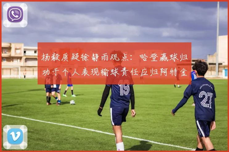 杨毅质疑徐静雨观点：哈登赢球归功于个人表现输球责任应归阿特金森教练