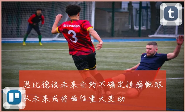 恩比德谈未来合约不确定性感慨球队未来或将面临重大变动