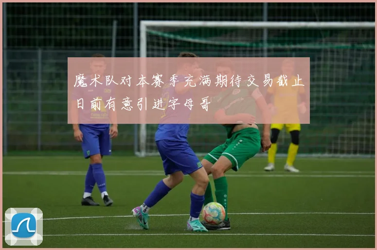 魔术队对本赛季充满期待交易截止日前有意引进字母哥