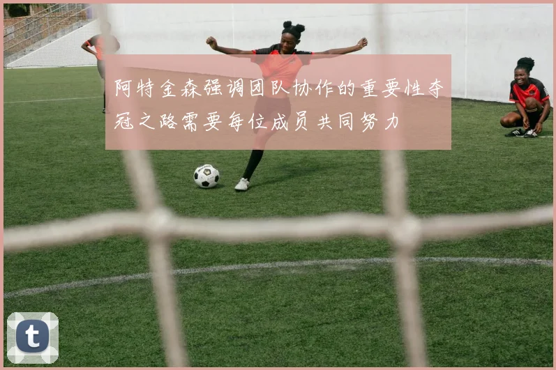 阿特金森强调团队协作的重要性夺冠之路需要每位成员共同努力