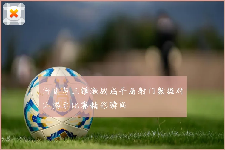 河南与三镇激战成平局射门数据对比揭示比赛精彩瞬间